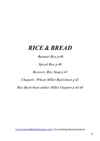 39
RICE & BREAD
6BBasmati Rice p.40
Spiced Rice p.40
Recovery Rice Soup p.41
Chapatti - Wheat-Millet-Buckwheat p.42
Rice Buckwheat and/or Millet Chapatti p.43-44
Uwww.eumundimedicineman.comU for cooking demonstration
 
