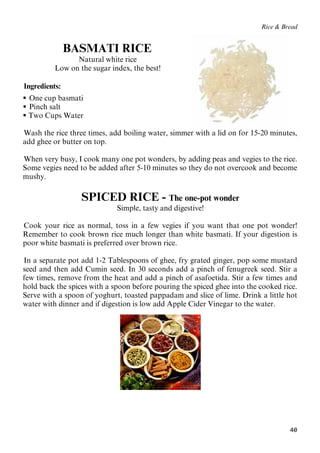 40
Rice & Bread
BASMATI RICE
Natural white rice
Low on the sugar index, the best!
Ingredients:
 33BOne cup basmati
 34BPinch salt
 Two Cups Water
Wash the rice three times, add boiling water, simmer with a lid on for 15-20 minutes,
add ghee or butter on top.
When very busy, I cook many one pot wonders, by adding peas and vegies to the rice.
Some vegies need to be added after 5-10 minutes so they do not overcook and become
mushy.
SPICED RICE - The one-pot wonder
Simple, tasty and digestive!
Cook your rice as normal, toss in a few vegies if you want that one pot wonder!
Remember to cook brown rice much longer than white basmati. If your digestion is
poor white basmati is preferred over brown rice.
In a separate pot add 1-2 Tablespoons of ghee, fry grated ginger, pop some mustard
seed and then add Cumin seed. In 30 seconds add a pinch of fenugreek seed. Stir a
few times, remove from the heat and add a pinch of asafoetida. Stir a few times and
hold back the spices with a spoon before pouring the spiced ghee into the cooked rice.
Serve with a spoon of yoghurt, toasted pappadam and slice of lime. Drink a little hot
water with dinner and if digestion is low add Apple Cider Vinegar to the water.
 
