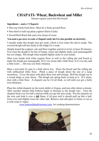42
Rice & Bread
CHAPATI- Wheat, Buckwheat and Millet
Instant organic yeast-free flat breads
48BIngredients: - makes 5 Chapattis
 50BOne cup whole fresh flour- Must be a finely ground-flour.
 35BOne third to half cup plain yoghurt (Paris Creek)
 53BGood Pinch Rock Salt and a few drops of water
54BYou need a gas stove to cook a Chapatti easily but it is also possible on electricity.
55BI usually make this dough once per week, which is four times the above recipe. The
covered dough will last nicely in the fridge for a week.
56BSimply kneed the yoghurt, salt and flour together and let it sit for at least 20 minutes.
You want the dough to be free of lumps, moist and slightly sticky and unmanageable
but not sloppy. The dough when needed slightly sticks to your hands.
57BDust your hands with white organic flour as well as the rolling pin and board to
make the dough just manageable. If it’s too moist add a little flour, if it’s too dry add
a little water … this way you find a balance.
Heat a non-stick fry pan to a little above low. Flour the board and the rolling pin
with unbleached white flour. Pinch a piece of dough about the size of a large
strawberry. Cover the piece with plain flour (not self-raising). Roll the dough out to
a round shape or near about. The dough can spring back so keep at it. If it sticks,
dust with a little flour. A chapatti can be 2-4 ml thick, so roll until you get a fairly
even thickness.
Place the rolled chapatti on the warm skillet or frypan, and turn after about a minute.
After another minute little hollows begin to develop as the dough rises. Turn the
chapatti back over for half a minute while you get the wire ready. Put the chapatti on
the wire and hold it over a UfullU flame, if all goes well it should puff up like a ball.
Turn over and slightly toast the other side. Remove and add ghee or butter or eat as
is with soup or vegies.
Uwww.eumundimedicineman.comU for cooking demonstration
 