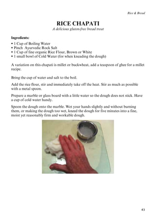43
Rice & Bread
RICE CHAPATI
A delicious gluten-free bread treat
Ingredients:
 1 Cup of Boiling Water
 Pinch Ayurvedic Rock Salt
 1 Cup of fine organic Rice Flour, Brown or White
 1 small bowl of Cold Water (for when kneading the dough)
A variation on this chapati is millet or buckwheat, add a teaspoon of ghee for a millet
recipe.
Bring the cup of water and salt to the boil.
Add the rice flour, stir and immediately take off the heat. Stir as much as possible
with a metal spoon.
Prepare a marble or glass board with a little water so the dough does not stick. Have
a cup of cold water handy.
Spoon the dough onto the marble. Wet your hands slightly and without burning
them, or making the dough too wet, kneed the dough for five minutes into a fine,
moist yet reasonably firm and workable dough.
 
