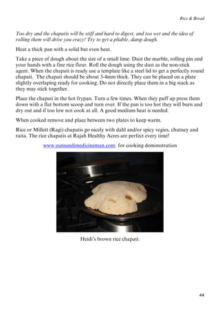 44
Rice & Bread
Too dry and the chapatis will be stiff and hard to digest, and too wet and the idea of
rolling them will drive you crazy! Try to get a pliable, damp dough.
Heat a thick pan with a solid but even heat.
Take a piece of dough about the size of a small lime. Dust the marble, rolling pin and
your hands with a fine rice flour. Roll the dough using the dust as the non-stick
agent. When the chapati is ready use a template like a steel lid to get a perfectly round
chapati. The chapati should be about 3-4mm thick. They can be placed on a plate
slightly overlaping ready for cooking. Do not directly place them in a big stack as
they may stick together.
Place the chapati in the hot frypan. Turn a few times. When they puff up press them
down with a flat bottom scoop and turn over. If the pan is too hot they will burn and
dry out and if too low not cook at all. A good medium heat is needed.
When cooked remove and place between two plates to keep warm.
Rice or Millett (Ragi) chapatis go nicely with dahl and/or spicy vegies, chutney and
raita. The rice chapatis at Rajah Healthy Acres are perfect every time!
Uwww.eumundimedicineman.comU for cooking demonstration
Heidi’s brown rice chapati.
 