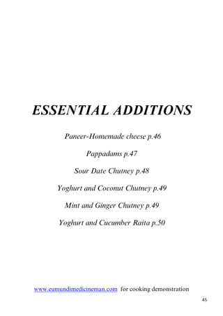 45
ESSENTIAL ADDITIONS
7BPaneer-Homemade cheese p.46
Pappadams p.47
Sour Date Chutney p.48
Yoghurt and Coconut Chutney p.49
Mint and Ginger Chutney p.49
Yoghurt and Cucumber Raita p.50
Uwww.eumundimedicineman.comU for cooking demonstration
 