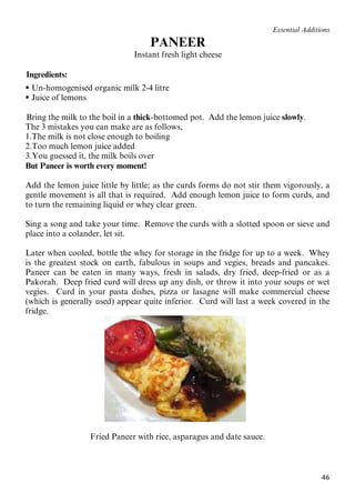 46
Essential Additions
36BPANEER
37BInstant fresh light cheese
60BIngredients:
 Un-homogenised organic milk 2-4 litre
 Juice of lemons
38BBring the milk to the boil in a thick-bottomed pot. Add the lemon juice slowly.
The 3 mistakes you can make are as follows,
1.The milk is not close enough to boiling
2.Too much lemon juice added
3.You guessed it, the milk boils over
But Paneer is worth every moment!
Add the lemon juice little by little; as the curds forms do not stir them vigorously, a
gentle movement is all that is required. Add enough lemon juice to form curds, and
to turn the remaining liquid or whey clear green.
Sing a song and take your time. Remove the curds with a slotted spoon or sieve and
place into a colander, let sit.
Later when cooled, bottle the whey for storage in the fridge for up to a week. Whey
is the greatest stock on earth, fabulous in soups and vegies, breads and pancakes.
Paneer can be eaten in many ways, fresh in salads, dry fried, deep-fried or as a
Pakorah. Deep fried curd will dress up any dish, or throw it into your soups or wet
vegies. Curd in your pasta dishes, pizza or lasagne will make commercial cheese
(which is generally used) appear quite inferior. Curd will last a week covered in the
fridge.
Fried Paneer with rice, asparagus and date sauce.
 