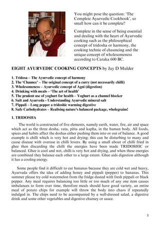 3
You might pose the question: ‘The
Complete Ayurvedic Cookbook’, so
small how can it be complete?
Complete in the sense of being essential
and dealing with the heart of Ayurvedic
cooking such as the philosophical
concept of tridosha or harmony, the
cooking technic of chauncing and the
unique concept of wholesomeness
according to Caraka 600 BC.
EIGHT AYURVEDIC COOKING CONCEPTS by Jay D Mulder
1. Tridosa – The Ayurvedic concept of harmony
2. The ‘Chaunce’ – The original concept of a curry (not necessarily chilli)
3. Wholesomeness – Ayurvedic concept of Agni (digestion)
4. Drinking with meals – ‘The art of health’
5. The prudent use of yoghurt for health – Yoghurt as a channel blocker
6. Salt and Ayurveda - Understanding Ayurvedic mineral salt
7. Pippali – Long pepper a tridoshic warming digestive
8. Safe Carbohydrates – Realising nature’s balanced package, wholegrains!
1. TRIDOSHA
The world is constructed of five elements, namely earth, water, fire, air and space
which act as the three dosha, vata, pitta and kapha, in the human body. All foods,
spices and habits affect the doshas either pushing them into or out of balance. A good
example is chilli which is very hot and drying; this can be disturbing to many and
cause disease with overuse in chilli lovers. By using a small about of chilli fried in
ghee then discarding the chilli the energies have been made TRIDOSHIC or
balanced. Ghee is cool and wet, chilli is very hot and drying, and when these energies
are combined they balance each other to a large extent. Ghee aids digestion although
it has a cooling energy.
Some people find it difficult to eat bananas because they are cold wet and heavy,
Ayurveda offers the idea of adding honey and pippali (pepper) to bananas. This
summer please try cold watermelon from the fridge dusted with fresh pippali or black
pepper. Any meal requires balancing too little or too much of any one item causes
imbalances to form over time, therefore meals should have good variety, an entire
meal of potato chips for example will throw the body into chaos if repeatedly
indulged in. The chips need to be accompanied by a well-dressed salad, a digestive
drink and some other vegetables and digestive chutney or sauce.
 