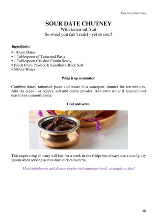 48
Essential Additions
SOUR DATE CHUTNEY
With tamarind fruit
So sweet you can’t resist - yet so sour!
61BIngredients:
 100 gm Dates
 1 Tablespoon of Tamarind Paste
 1 Tablespoon Crushed Cumin Seeds,
 Pinch Chilli Powder & Saindhava Rock Salt
 500 ml Water
Whip it up in minutes!
Combine dates, tamarind paste and water in a saucepan, simmer for ten minutes.
Add the pippali or pepper, salt and cumin powder. Add extra water if required and
mash into a smooth paste.
Cool and serve.
This captivating chutney will last for a week in the fridge but always use a totally dry
spoon when serving as moisture carries bacteria.
Most imbalances and disease begins with improper food, as simple as that!
 
