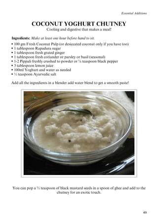 49
Essential Additions
COCONUT YOGHURT CHUTNEY
Cooling and digestive that makes a meal!
62BIngredients: Make at least one hour before hand to sit.
 100 gm Fresh Coconut Pulp (or desiccated coconut only if you have too)
 1 tablespoon Rapadura sugar
 1 tablespoon fresh grated ginger
 1 tablespoon fresh coriander or parsley or basil (seasonal)
 1-2 Pippali freshly crushed to powder or ¼ teaspoon black pepper
 3 tablespoon lemon juice
 100ml Yoghurt and water as needed
 ½ teaspoon Ayurvedic salt
Add all the ingredients in a blender add water blend to get a smooth paste!
You can pop a ½ teaspoon of black mustard seeds in a spoon of ghee and add to the
chutney for an exotic touch.
 