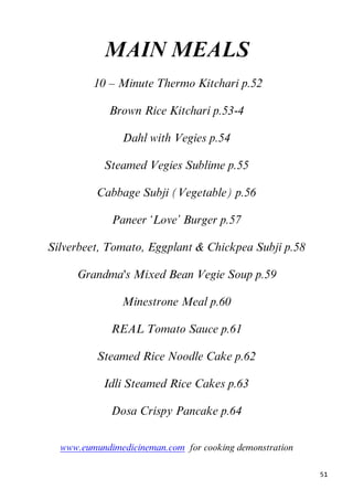 51
MAIN MEALS
8B10 – Minute Thermo Kitchari p.52
Brown Rice Kitchari p.53-4
Dahl with Vegies p.54
Steamed Vegies Sublime p.55
Cabbage Subji (Vegetable) p.56
Paneer ‘Love’ Burger p.57
Silverbeet, Tomato, Eggplant & Chickpea Subji p.58
45BGrandma's Mixed Bean Vegie Soup p.59
Minestrone Meal p.60
REAL Tomato Sauce p.61
Steamed Rice Noodle Cake p.62
Idli Steamed Rice Cakes p.63
Dosa Crispy Pancake p.64
Uwww.eumundimedicineman.comU for cooking demonstration
 