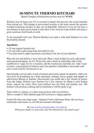 52
Main Meals
`
10-MINUTE THERMO KITCHARI
Quick Complex carbohydrate-protein stew for WORK
63BKitchari may be keep over if it is covered in liquid, this prevents the starch particles
from drying out. This change in pre-cooked starches is the main reason the ancients
avoided re-heating starches as they are un-digestible. However if you do not have a
wet kitchari to heat up for lunch it only takes a few minutes to get mobile and enjoy a
great nutritious fresh lunch at work.
To be successful with your Thermo Kitchari you need a wide neck thermos so it can
be properly cleaned.
64BIngredients:
 1/5 cup organic basmati rice
 1/5 cup yellow split mung dahl, best dahl for this
 You may need to adjust quantities according to the size of your thermos.
Place the rice and dahl in a sieve and wash. Place a dash of ghee in a pot, add cumin
seed and grated ginger, fry for 30 seconds, add a pinch of asafoetida, add a little
cauliflower or vegie, fry for a moment, add the washed rice and dahl, stir. Add 3 cups
of water, a good pinch of turmeric and a few pinches of Saindhava Ayurvedic rock
salt to taste, boil for 10 minutes or so.
Occasionally you can add a touch of tomato paste and a pinch of rapadura. Add your
own twist by powdering up a little cinnamon, nutmeg, cloves, ginger and pepper or
add Garam Masala or paprika. Occasionally you could add a few chunks of paneer
from the fridge. Preheat your thermos for a few minutes by filling it with boiling
water, remove the water, Pour your kitchari into the flask and quickly seal. The
kitchari will continue cooking and by lunchtime it will be ready to go
Take a lime or a lemon, or a date sauce to have with your kitchari.
29BHave a couple of 'Safe' pikelets page 20 if you have a raging appetite.
Finish off with some 'legal sugar' - Organic Fresh Californian Dates. Do not have
cold drinks with meals, or over fill the stomach with liquid.
Be your own best friend, make wise choices!
With great thanks to Ayurvedic chef Tim Mitchell for this ideal recipe!
 