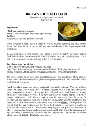 53
Main Meals
BROWN RICE KITCHARI
Complex carbohydrate-protein stew
(serves 4-6)
65BIngredients:
 Half cup organic brown rice
 Half a cup yellow split pea/yellow split moong
dahl best
 Ayurvedic Salt and Turmeric powder
Wash the grain 3 times, add 5-6 times the water, with the turmeric and salt, simmer
for an hour with the lid on or you will lose too much liquid, if that happens just add a
little more.
You can substitute a little Basmati rice (which is a low GI rice) if you wish to lighten
the Kitchari a little, but these days I think it is best to eat total complex grains. If you
boil for a little longer no one will know that it is brown rice.
66BIngredients stage two Kitchari:
67BUCup of mixed Vegies, (Cauliflower, as you like)
1 tsp Ghee, Spice according to season and individual: Chilli, ginger (winter and
change of season), Hing, cumin, fenugreek, cinnamon, coriander & turmeric
The spices should be no more than a level teaspoon or two combined. Slight changes
in the spice combinations make a pleasant surprise each meal. But remember better
too little than too much!
Crush the whole spices in a mortar and pestle, or a coffee grinder. You can not beat
fresh! At times I use whole spice. Simmer the ghee with a little chilli and grated
ginger according to season. Scoop out the chilli and ginger and throw them away
when they turn slightly brown. You have captured the warm energy from those
pungent substances. Add the seed spices into the simmering ghee for about 30
seconds and add the hing, then give a little stir. Immediately add the cauliflower and
vegies, stir fry for three minutes, add to the main stock of Ualmost Ucooked grains (You
can tell that they are cooked when they begin to dissolve). If the grains are getting a
little dry add whey or water. Please note, whey is great but grains will not cook in
whey. However, for flavour and nutrition you can add whey when the grains are soft
and dissolving. Simmer away for 10-15 minutes. If you want the Kitchari to thicken
a little, leave the lid off. This is the stage where
 