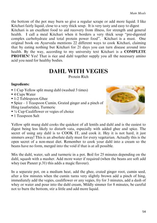 54
Main Meals
the bottom of the pot may burn so give a regular scrape or add more liquid. I like
Kitchari fairly liquid, close to a very thick soup. It is very tasty and easy to digest
Kitchari is an excellent food to aid recovery from illness, for strength and general
health. I call a meal Kitchari when it borders a very thick soup “pre-digested
complex carbohydrate and total protein power food”. Kitchari is a must. One
original book on Ayurveda mentions 22 different ways to cook Kitchari, claiming
that by eating nothing but Kitchari for 21 days you can turn disease around into
health. By the way, according to my university text Kitchari is a COMPLETE
PROTIEN! Yes! That is rice and dahl together supply you all the necessary amino
acid you need for healthy bodies.
DAHL WITH VEGIES
Protein Rich
Ingredients:
 1 Cup Yellow split mung dahl (washed 3 times)
 4 Cups Water
 1-2 Tablespoon Ghee
 Spice – 1 Teaspoon Cumin, Grated ginger and a pinch of
Hing (asafoetida), Turmeric
 ¼ Cup Cauliflower or vegies of choice
 1 Teaspoon Salt
Yellow split mung dahl cooks the quickest of all lentils and dahl and is the easiest to
digest being less likely to disturb vata, especially with added ghee and spice. The
secret of using any dahl is to COOK IT, and cook it. Hey it is not hard, it just
simmers away! This is an absolute daily must for every vegetarian. Actually this is the
open secret of a non-meat diet. Remember to cook your dahl into a cream so the
beans have no form, merged into the void if that is at all possible.
Mix the dahl, water, salt and turmeric in a pot. Boil for 25 minutes depending on the
dahl, squash with a masher. Add more water if required (when the beans are soft add
whey (see Paneer p.31) this adds a magic flavour).
In a separate pot, on a medium heat, add the ghee, crated ginger root, cumin seed,
after a few minutes when the cumin turns very slightly brown add a pinch of hing,
immediately add the vegies, cauliflower or any vegies, fry for 3 minutes, add a dash of
whey or water and pour into the dahl cream, Mildly simmer for 8 minutes, be careful
not to burn the bottom, stir a little and add more liquid.
 