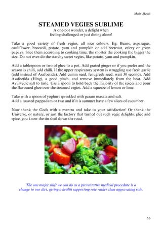 55
71BMain Meals
STEAMED VEGIES SUBLIME
A one-pot wonder, a delight when
feeling challenged or just dining alone!
Take a good variety of fresh vegies, all nice colours. Eg: Beans, asparagus,
cauliflower, broccoli, potato, yam and pumpkin or add beetroot, celery or green
papaya. Slice them according to cooking time, the shorter the cooking the bigger the
size. Do not over-do the starchy sweet vegies, like potato, yam and pumpkin.
Add a tablespoon or two of ghee to a pot. Add grated ginger or if you prefer and the
season is chilli, add chilli. If the upper respiratory system is struggling use fresh garlic
(add instead of Asafoetida). Add cumin seed, fenugreek seed, wait 30 seconds. Add
Asafoetida (Hing), a good pinch, and remove immediately from the heat. Add
Ayurvedic salt to taste. Use a spoon to hold back the majority of the spices and pour
the flavoured ghee over the steamed vegies. Add a squeeze of lemon or lime.
Take with a spoon of yoghurt sprinkled with garam masala and salt.
Add a toasted pappadam or two and if it is summer have a few slices of cucumber.
Now thank the Gods with a mantra and take to your satisfaction! Or thank the
Universe, or nature, or just the factory that turned out such vegie delights, ghee and
spice, you know the tin shed down the road.
The one major shift we can do as a preventative medical procedure is a
change to our diet, giving a health supporting role rather than aggravating role.
 