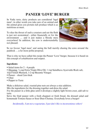 57
Main Meals
PANEER ‘LOVE’ BURGER
In Vedic texts, dairy products are considered ‘legal
meat’, in other words you take care of an animal and
the animal gives you protein rich produce which is as
nutritious as meat.
To slice the throat of such a creature and eat the flesh
is just not economical - either financially or for the
environment … and it just makes a bloody mess
everywhere! In addition, the cow is understandably
not pleased.
So we favour ‘legal meat’ and seeing the bull merrily chasing the cows around the
paddock … a far more polite proposal.
That is why we have called this recipe the Paneer ‘Love’ burger, because it is based on
this concept of cohabitation and respect.
Ingredients:
 Salad items for 2 – 4 people
 UDressing:U ¼ cup Extra Virgin Olive Oil, ½ tsp Saindhava Ayurvedic Rock salt,
1tsp French Mustard, 1-2 tsp Basamic Vinegar.
 Paneer – sliced 2cm thick
 Ghee
 Pepper to Taste
Make a delicious salad, roasted pine nuts are always a nice addition.
Mix the ingredients for the dressing together and dress the salad.
Fry the paneer in a little ghee until it develops a slightly light brown crust, add salt to
taste.
Serve the fried paneer with a fresh chappati or fresh bread, the dressed salad and
homemade Tomato Sauce or Sour Date Chutney. Everybody loves a burger!
Incidentally, I am not a vegetarian, I just don’t like to inconvenience others!
 