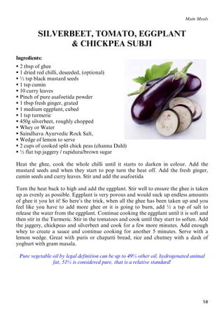 58
Main Meals
SILVERBEET, TOMATO, EGGPLANT
& CHICKPEA SUBJI
Ingredients:
 2 tbsp of ghee
 1 dried red chilli, deseeded, (optional)
 ½ tsp black mustard seeds
 1 tsp cumin
 10 curry leaves
 Pinch of pure asafoetida powder
 1 tbsp fresh ginger, grated
 1 medium eggplant, cubed
 1 tsp turmeric
 450g silverbeet, roughly chopped
 Whey or Water
 Saindhava Ayurvedic Rock Salt,
 Wedge of lemon to serve
 2 cups of cooked split chick peas (channa Dahl)
 ½ flat tsp jaggery / rapidura/brown sugar
Heat the ghee, cook the whole chilli until it starts to darken in colour. Add the
mustard seeds and when they start to pop turn the heat off. Add the fresh ginger,
cumin seeds and curry leaves. Stir and add the asafoetida
Turn the heat back to high and add the eggplant. Stir well to ensure the ghee is taken
up as evenly as possible. Eggplant is very porous and would suck up endless amounts
of ghee it you let it! So here’s the trick, when all the ghee has been taken up and you
feel like you have to add more ghee or it is going to burn, add ½ a tsp of salt to
release the water from the eggplant. Continue cooking the eggplant until it is soft and
then stir in the Turmeric. Stir in the tomatoes and cook until they start to soften. Add
the jaggery, chickpeas and silverbeet and cook for a few more minutes. Add enough
whey to create a sauce and continue cooking for another 5 minutes. Serve with a
lemon wedge. Great with puris or chapatti bread, rice and chutney with a dash of
yoghurt with gram masala.
Pure vegetable oil by legal definition can be up to 49% other oil, hydrogenated animal
fat, 51% is considered pure, that is a relative standard!
 