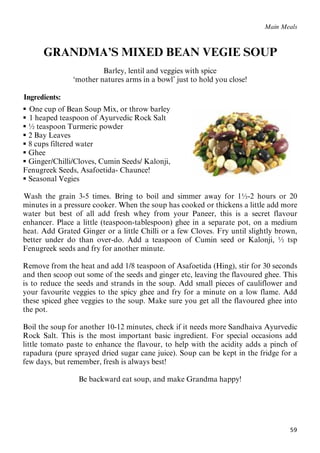 59
Main Meals
46BGRANDMA’S MIXED BEAN VEGIE SOUP
Barley, lentil and veggies with spice
‘mother natures arms in a bowl’ just to hold you close!
49BIngredients:
 51BOne cup of Bean Soup Mix, or throw barley
 58B1 heaped teaspoon of Ayurvedic Rock Salt
 ½ teaspoon Turmeric powder
 2 Bay Leaves
 8 cups filtered water
 Ghee
 Ginger/Chilli/Cloves, Cumin Seeds/ Kalonji,
Fenugreek Seeds, Asafoetida- Chaunce!
 Seasonal Vegies
52BWash the grain 3-5 times. Bring to boil and simmer away for 1½-2 hours or 20
minutes in a pressure cooker. When the soup has cooked or thickens a little add more
water but best of all add fresh whey from your Paneer, this is a secret flavour
enhancer. Place a little (teaspoon-tablespoon) ghee in a separate pot, on a medium
heat. Add Grated Ginger or a little Chilli or a few Cloves. Fry until slightly brown,
better under do than over-do. Add a teaspoon of Cumin seed or Kalonji, ½ tsp
Fenugreek seeds and fry for another minute.
Remove from the heat and add 1/8 teaspoon of Asafoetida (Hing), stir for 30 seconds
and then scoop out some of the seeds and ginger etc, leaving the flavoured ghee. This
is to reduce the seeds and strands in the soup. Add small pieces of cauliflower and
your favourite veggies to the spicy ghee and fry for a minute on a low flame. Add
these spiced ghee veggies to the soup. Make sure you get all the flavoured ghee into
the pot.
Boil the soup for another 10-12 minutes, check if it needs more Sandhaiva Ayurvedic
Rock Salt. This is the most important basic ingredient. For special occasions add
little tomato paste to enhance the flavour, to help with the acidity adds a pinch of
rapadura (pure sprayed dried sugar cane juice). Soup can be kept in the fridge for a
few days, but remember, fresh is always best!
Be backward eat soup, and make Grandma happy!
 