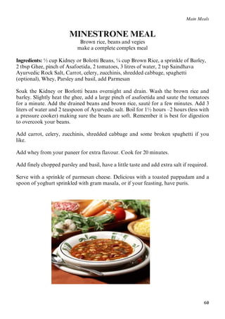 60
Main Meals
MINESTRONE MEAL
Brown rice, beans and vegies
make a complete complex meal
Ingredients: ½ cup Kidney or Bolotti Beans, ¼ cup Brown Rice, a sprinkle of Barley,
2 tbsp Ghee, pinch of Asafoetida, 2 tomatoes, 3 litres of water, 2 tsp Saindhava
Ayurvedic Rock Salt, Carrot, celery, zucchinis, shredded cabbage, spaghetti
(optional), Whey, Parsley and basil, add Parmesan
Soak the Kidney or Borlotti beans overnight and drain. Wash the brown rice and
barley. Slightly heat the ghee, add a large pinch of asafoetida and saute the tomatoes
for a minute. Add the drained beans and brown rice, sauté for a few minutes. Add 3
liters of water and 2 teaspoon of Ayurvedic salt. Boil for 1½ hours –2 hours (less with
a pressure cooker) making sure the beans are soft. Remember it is best for digestion
to overcook your beans.
Add carrot, celery, zucchinis, shredded cabbage and some broken spaghetti if you
like.
Add whey from your paneer for extra flavour. Cook for 20 minutes.
Add finely chopped parsley and basil, have a little taste and add extra salt if required.
Serve with a sprinkle of parmesan cheese. Delicious with a toasted pappadam and a
spoon of yoghurt sprinkled with gram masala, or if your feasting, have puris.
 
