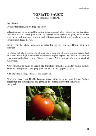 61
Main Meals
TOMATO SAUCE
My goodness! It’s REAL!
Ingredients:
Organic tomatoes, water, ghee and spice
When it comes to an incredible tasting tomato sauce I always insist on real tomatoes
that have a taste. When you make this tomato sauce there is no going back, to the
stale, preserved, tasteless chemical cocktail some poor ill-informed souls perceive as
tomato sauce (dead horse).
Simply boil the whole tomatoes in water for say 3-5 minutes. Drain them in a
colander
In a large pot add a tablespoon of ghee and a teaspoon of black mustard seeds. Heat
on a medium to high flame until the mustard begins to pop. Add half a teaspoon of
cumin seed and a large pinch of fenugreek seeds. After a minute add a large pinch of
Asafoetida.
Now immediately begin to squash the tomatoes through a colander with a masher.
Mash all the liquid into the spicy ghee pot add salt and pepper to taste.
Add a few fresh chopped dates for a nice twist.
Now you have your REAL Tomato Sauce. Add garlic or hing for an Italiano
experience, for use on pastas and pizza, and of course a sauce for kofta balls
(see p. 68).
61
Main Meals
TOMATO SAUCE
My goodness! It’s REAL!
Ingredients:
Organic tomatoes, water, ghee and spice
When it comes to an incredible tasting tomato sauce I always insist on real tomatoes
that have a taste. When you make this tomato sauce there is no going back, to the
stale, preserved, tasteless chemical cocktail some poor ill-informed souls perceive as
tomato sauce (dead horse).
Simply boil the whole tomatoes in water for say 3-5 minutes. Drain them in a
colander
In a large pot add a tablespoon of ghee and a teaspoon of black mustard seeds. Heat
on a medium to high flame until the mustard begins to pop. Add half a teaspoon of
cumin seed and a large pinch of fenugreek seeds. After a minute add a large pinch of
Asafoetida.
Now immediately begin to squash the tomatoes through a colander with a masher.
Mash all the liquid into the spicy ghee pot add salt and pepper to taste.
Add a few fresh chopped dates for a nice twist.
Now you have your REAL Tomato Sauce. Add garlic or hing for an Italiano
experience, for use on pastas and pizza, and of course a sauce for kofta balls
(see p. 68).
 