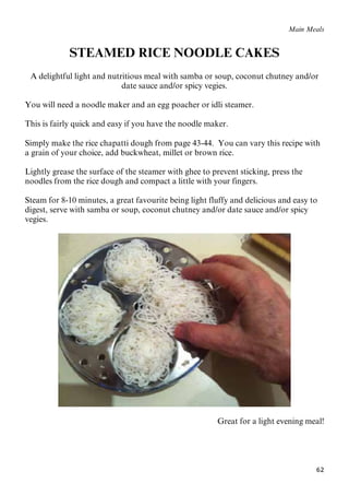 62
Main Meals
STEAMED RICE NOODLE CAKES
A delightful light and nutritious meal with samba or soup, coconut chutney and/or
date sauce and/or spicy vegies.
You will need a noodle maker and an egg poacher or idli steamer.
This is fairly quick and easy if you have the noodle maker.
Simply make the rice chapatti dough from page 43-44. You can vary this recipe with
a grain of your choice, add buckwheat, millet or brown rice.
Lightly grease the surface of the steamer with ghee to prevent sticking, press the
noodles from the rice dough and compact a little with your fingers.
Steam for 8-10 minutes, a great favourite being light fluffy and delicious and easy to
digest, serve with samba or soup, coconut chutney and/or date sauce and/or spicy
vegies.
Great for a light evening meal!
 