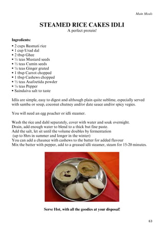 63
Main Meals
STEAMED RICE CAKES IDLI
A perfect protein!
Ingredients:
 2 cups Basmati rice
 1 cup Urad dal
 2 tbsp Ghee
 ½ teas Mustard seeds
 ½ teas Cumin seeds
 ¼ teas Ginger grated
 1 tbsp Carrot chopped
 1 tbsp Cashews chopped
 ½ teas Asafoetida powder
 ¼ teas Pepper
 Saindaiva salt to taste
Idlis are simple, easy to digest and although plain quite sublime, especially served
with samba or soup, coconut chutney and/or date sauce and/or spicy vegies.
You will need an egg poacher or idli steamer.
Wash the rice and dahl separately, cover with water and soak overnight.
Drain, add enough water to blend to a thick but fine paste.
Add the salt, let sit until the volume doubles by fermentation
(up to 8hrs in summer and longer in the winter)
You can add a chaunce with cashews to the batter for added flavour
Mix the batter with pepper, add to a greased idli steamer, steam for 15-20 minutes.
Serve Hot, with all the goodies at your disposal!
 