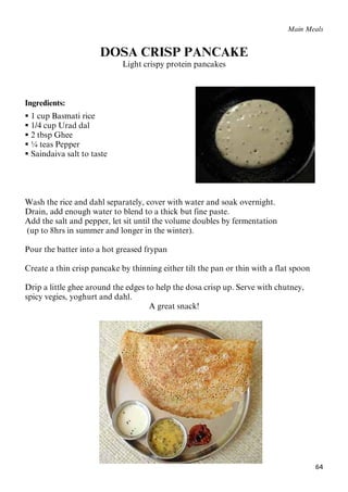 64
Main Meals
DOSA CRISP PANCAKE
Light crispy protein pancakes
Ingredients:
 1 cup Basmati rice
 1/4 cup Urad dal
 2 tbsp Ghee
 ¼ teas Pepper
 Saindaiva salt to taste
Wash the rice and dahl separately, cover with water and soak overnight.
Drain, add enough water to blend to a thick but fine paste.
Add the salt and pepper, let sit until the volume doubles by fermentation
(up to 8hrs in summer and longer in the winter).
Pour the batter into a hot greased frypan
Create a thin crisp pancake by thinning either tilt the pan or thin with a flat spoon
Drip a little ghee around the edges to help the dosa crisp up. Serve with chutney,
spicy vegies, yoghurt and dahl.
A great snack!
 