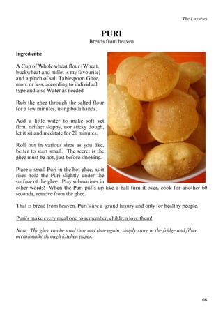 66
The Luxuries
PURI
Breads from heaven
Ingredients:
A Cup of Whole wheat flour (Wheat,
buckwheat and millet is my favourite)
and a pinch of salt Tablespoon Ghee,
more or less, according to individual
type and also Water as needed
Rub the ghee through the salted flour
for a few minutes, using both hands.
Add a little water to make soft yet
firm, neither sloppy, nor sticky dough,
let it sit and meditate for 20 minutes.
Roll out in various sizes as you like,
better to start small. The secret is the
ghee must be hot, just before smoking.
Place a small Puri in the hot ghee, as it
rises hold the Puri slightly under the
surface of the ghee. Play submarines in
other words! When the Puri puffs up like a ball turn it over, cook for another 60
seconds, remove from the ghee.
That is bread from heaven. Puri’s are a grand luxury and only for healthy people.
UPuri’s make every meal one to remember, children love them!
Note; The ghee can be used time and time again, simply store in the fridge and filter
occasionally through kitchen paper.
 