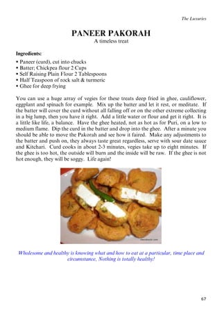 67
The Luxuries
PANEER PAKORAH
47BA timeless treat
Ingredients:
 Paneer (curd), cut into chucks
 Batter; Chickpea flour 2 Cups
 Self Raising Plain Flour 2 Tablespoons
 Half Teaspoon of rock salt & turmeric
 Ghee for deep frying
You can use a huge array of vegies for these treats deep fried in ghee, cauliflower,
eggplant and spinach for example. Mix up the batter and let it rest, or meditate. If
the batter will cover the curd without all falling off or on the other extreme collecting
in a big lump, then you have it right. Add a little water or flour and get it right. It is
a little like life, a balance. Have the ghee heated, not as hot as for Puri, on a low to
medium flame. Dip the curd in the batter and drop into the ghee. After a minute you
should be able to move the Pakorah and see how it faired. Make any adjustments to
the batter and push on, they always taste great regardless, serve with sour date sauce
and Kitchari. Curd cooks in about 2-3 minutes, vegies take up to eight minutes. If
the ghee is too hot, the outside will burn and the inside will be raw. If the ghee is not
hot enough, they will be soggy. Life again!
Wholesome and healthy is knowing what and how to eat at a particular, time place and
circumstance, Nothing is totally healthy!
 
