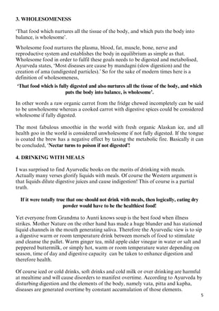 5
3. WHOLESOMENESS
‘That food which nurtures all the tissue of the body, and which puts the body into
balance, is wholesome’.
Wholesome food nurtures the plasma, blood, fat, muscle, bone, nerve and
reproductive system and establishes the body in equilibrium as simple as that.
Wholesome food in order to fulfil these goals needs to be digested and metabolised,
Ayurveda states, ‘Most diseases are cause by mandagni (slow digestion) and the
creation of ama (undigested particles).’ So for the sake of modern times here is a
definition of wholesomeness,
‘That food which is fully digested and also nurtures all the tissue of the body, and which
puts the body into balance, is wholesome’.
In other words a raw organic carrot from the fridge chewed incompletely can be said
to be unwholesome whereas a cooked carrot with digestive spices could be considered
wholesome if fully digested.
The most fabulous smoothie in the world with fresh organic Alaskan ice, and all
health goo in the world is considered unwholesome if not fully digested. If the tongue
is coated the brew has a negative effect by taxing the metabolic fire. Basically it can
be concluded, ‘Nectar turns to poison if not digested’!
4. DRINKING WITH MEALS
I was surprised to find Ayurvedic books on the merits of drinking with meals.
Actually many verses glorify liquids with meals. Of course the Western argument is
that liquids dilute digestive juices and cause indigestion! This of course is a partial
truth.
If it were totally true that one should not drink with meals, then logically, eating dry
powder would have to be the healthiest food!
Yet everyone from Grandma to Aunti knows soup is the best food when illness
strikes. Mother Nature on the other hand has made a huge blunder and has stationed
liquid channels in the mouth generating saliva. Therefore the Ayurvedic view is to sip
a digestive warm or room temperature drink between morsels of food to stimulate
and cleanse the pallet. Warm ginger tea, mild apple cider vinegar in water or salt and
peppered buttermilk, or simply hot, warm or room temperature water depending on
season, time of day and digestive capacity can be taken to enhance digestion and
therefore health.
Of course iced or cold drinks, soft drinks and cold milk or over drinking are harmful
at mealtime and will cause disorders to manifest overtime. According to Ayurveda by
disturbing digestion and the elements of the body, namely vata, pitta and kapha,
diseases are generated overtime by constant accumulation of those elements.
 