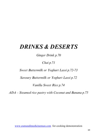 69
DRINKS & DESERTS
10BGinger Drink p.70
Chai p.71
Sweet Buttermilk or Yoghurt Lassi p.72-73
Savoury Buttermilk or Yoghurt Lassi p.72
Vanilla Sweet Rice p.74
ADA – Steamed rice pastry with Coconut and Banana p.75
Uwww.eumundimedicineman.comU for cooking demonstration
 