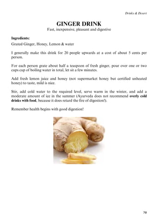 70
Drinks & Desert
GINGER DRINK
Fast, inexpensive, pleasant and digestive
Ingredients:
Grated Ginger, Honey, Lemon & water
I generally make this drink for 20 people upwards at a cost of about 5 cents per
person.
For each person grate about half a teaspoon of fresh ginger, pour over one or two
cups cup of boiling water in total, let sit a few minutes.
Add fresh lemon juice and honey (not supermarket honey but certified unheated
honey) to taste, mild is nice.
Stir, add cold water to the required level, serve warm in the winter, and add a
moderate amount of ice in the summer (Ayurveda does not recommend overly cold
drinks with food, because it does retard the fire of digestion!).
Remember health begins with good digestion!
 