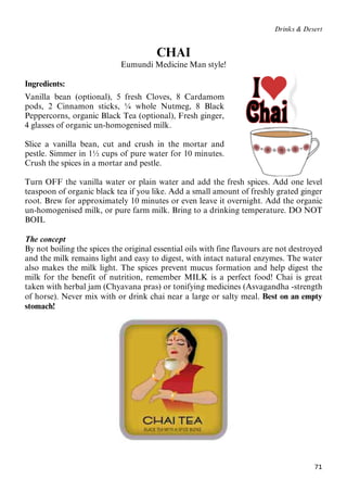 71
Drinks & Desert
CHAI
Eumundi Medicine Man style!
Ingredients:
Vanilla bean (optional), 5 fresh Cloves, 8 Cardamom
pods, 2 Cinnamon sticks, ¼ whole Nutmeg, 8 Black
Peppercorns, organic Black Tea (optional), Fresh ginger,
4 glasses of organic un-homogenised milk.
Slice a vanilla bean, cut and crush in the mortar and
pestle. Simmer in 1½ cups of pure water for 10 minutes.
Crush the spices in a mortar and pestle.
Turn OFF the vanilla water or plain water and add the fresh spices. Add one level
teaspoon of organic black tea if you like. Add a small amount of freshly grated ginger
root. Brew for approximately 10 minutes or even leave it overnight. Add the organic
un-homogenised milk, or pure farm milk. Bring to a drinking temperature. DO NOT
BOIL
The concept
By not boiling the spices the original essential oils with fine flavours are not destroyed
and the milk remains light and easy to digest, with intact natural enzymes. The water
also makes the milk light. The spices prevent mucus formation and help digest the
milk for the benefit of nutrition, remember MILK is a perfect food! Chai is great
taken with herbal jam (Chyavana pras) or tonifying medicines (Asvagandha -strength
of horse). Never mix with or drink chai near a large or salty meal. Best on an empty
stomach!
 