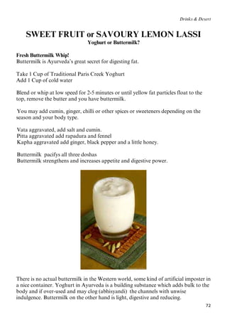 72
Drinks & Desert
SWEET FRUIT or SAVOURY LEMON LASSI
Yoghurt or Buttermilk?
Fresh Buttermilk Whip!
Buttermilk is Ayurveda’s great secret for digesting fat.
Take 1 Cup of Traditional Paris Creek Yoghurt
Add 1 Cup of cold water
Blend or whip at low speed for 2-5 minutes or until yellow fat particles float to the
top, remove the butter and you have buttermilk.
11BYou may add cumin, ginger, chilli or other spices or sweeteners depending on the
season and your body type.
12BVata aggravated, add salt and cumin.
13BPitta aggravated add rapadura and fennel
14BKapha aggravated add ginger, black pepper and a little honey.
15BButtermilk pacifys all three doshas
16BButtermilk strengthens and increases appetite and digestive power.
There is no actual buttermilk in the Western world, some kind of artificial imposter in
a nice container. Yoghurt in Ayurveda is a building substance which adds bulk to the
body and if over-used and may clog (abhisyandi) the channels with unwise
indulgence. Buttermilk on the other hand is light, digestive and reducing.
 