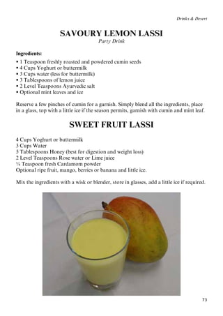 73
Drinks & Desert
SAVOURY LEMON LASSI
Party Drink
Ingredients:
 1 Teaspoon freshly roasted and powdered cumin seeds
 4 Cups Yoghurt or buttermilk
 3 Cups water (less for buttermilk)
 3 Tablespoons of lemon juice
 2 Level Teaspoons Ayurvedic salt
 Optional mint leaves and ice
Reserve a few pinches of cumin for a garnish. Simply blend all the ingredients, place
in a glass, top with a little ice if the season permits, garnish with cumin and mint leaf.
SWEET FRUIT LASSI
4 Cups Yoghurt or buttermilk
3 Cups Water
5 Tablespoons Honey (best for digestion and weight loss)
2 Level Teaspoons Rose water or Lime juice
¼ Teaspoon fresh Cardamom powder
Optional ripe fruit, mango, berries or banana and little ice.
Mix the ingredients with a wisk or blender, store in glasses, add a little ice if required.
 