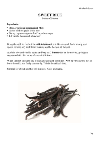 74
Drinks & Desert
SWEET RICE
Sweet of Sweets
Ingredients:
 litres organic un-homogenised Milk
 ½ cup of short grain white rice
 ¾-cup cup raw sugar or half rapadura sugar
 1-2 vanilla beans and a bay leaf
Bring the milk to the boil in a thick-bottomed pot. Be sure and find a strong steel
spoon to keep any milk from burning on the bottom of the pot.
Add the rice and vanilla beans and bay leaf. Simmer for an hour or so, giving an
occasional stir. Stir more often as it thickens.
When the mix thickens like a thick custard add the sugar. Now be very careful not to
burn the milk, stir fairly constantly. This is the critical time.
Simmer for about another ten minutes. Cool and serve.
 