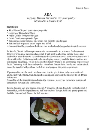 75
Drinks & Desert
ADA
Jaggery, Banana Coconut in rice flour pastry
Steamed in a banana leaf!
Ingredients:
 Rice Flour Chapati pastry (see page 44)
 Jaggery or Rapadura 20 gm
 Fresh Cumin seed powder 3gm
 Fresh Cardamom powder 5gm
 Banana (cooking banana) one small cup cut into small pieces
 Banana leaf or grease proof paper and alfoil
 Coconut freshly grated one half cup – or soaked and chopped desiccated coconut
In Kerala, South India no person would ever consider to not use a fresh coconut.
However if you use desiccated coconut it will need to chopped in tiny pieces and
soaked for a few hours to try and restore the coconuts natural unctuous soft nature. I
often reflex that India is considered a developing country and the Western cities are
considered developed, yet as mentioned culturally there is no acceptance of processed
foods. You may walk into a shop that resembles timber from the tip and order a fruit
juice, the vendor will produce fresh fruit and prepare the juice as you wait.
If you need to use the desiccated coconut best to give it time to become soft and
unctuous by chopping, blending and soaking and allowing the mixture to sit. Drain
before use.
Assemble all the ingredients and mix, the coconut, jaggery or rapadura, cumin and
cardamom powder and the banana.
Take a banana leaf and press a rough 6-9 cm circle of rice dough to the leaf about 3-
4mm thick, add the ingredients to half the circle of dough, fold and gently press and
fold the banana leaf. Steam for 6-8 minutes.
 