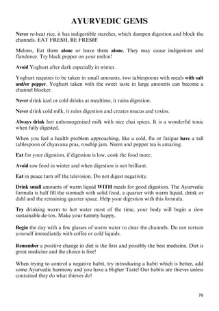76
AYURVEDIC GEMS
Never re-heat rice, it has indigestible starches, which dampen digestion and block the
channels. EAT FRESH, BE FRESH!
Melons, Eat them alone or leave them alone. They may cause indigestion and
flatulence. Try black pepper on your melon!
Avoid Yoghurt after dark especially in winter.
Yoghurt requires to be taken in small amounts, two tablespoons with meals with salt
and/or pepper. Yoghurt taken with the sweet taste in large amounts can become a
channel blocker.
Never drink iced or cold drinks at mealtime, it ruins digestion.
Never drink cold milk, it ruins digestion and creates mucus and toxins.
Always drink hot unhomogenised milk with nice chai spices. It is a wonderful tonic
when fully digested.
When you feel a health problem approaching, like a cold, flu or fatigue have a tall
tablespoon of chyavana pras, rosehip jam. Neem and pepper tea is amazing.
Eat for your digestion, if digestion is low, cook the food more.
Avoid raw food in winter and when digestion is not brilliant.
Eat in peace turn off the television. Do not digest negativity.
Drink small amounts of warm liquid WITH meals for good digestion. The Ayurvedic
formula is half fill the stomach with solid food, a quarter with warm liquid, drink or
dahl and the remaining quarter space. Help your digestion with this formula.
Try drinking warm to hot water most of the time, your body will begin a slow
sustainable de-tox. Make your tummy happy.
Begin the day with a few glasses of warm water to clear the channels. Do not torture
yourself immediately with coffee or cold liquids.
Remember a positive change in diet is the first and possibly the best medicine. Diet is
great medicine and the choice is free!
When trying to control a negative habit, try introducing a habit which is better, add
some Ayurvedic harmony and you have a Higher Taste! Our habits are thieves unless
contained they do what thieves do!
 