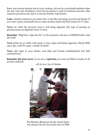 77
Use a true natural mineral salt in your cooking, salt can be a profound medicine when
the true rock salt, Saindhava, from the mountains is used in moderate amounts. One
teaspoon per person per day is a minium healthy requirement.
Cook a kitchari whenever you need a lift, or feel like nurturing yourself and friends. If
you want a great sustainable de-tox enjoy kitchari meals and fruit snacks for 21 days.
Never eat while the previous food is still being digested, this type of grazing on
grazing causes un-digested toxins to form.
Remember “Digestion, Agni the fire” in the stomach is the key to GOOD health. And
life itself!
Never drink tea or coffee with meals, it taxes Agni and blocks digestion. Drink ONE
cup a day, with No sugar, outside of meals!
Never add sugar to your drinks, read Safe and Unsafe carbohydrates! Eat Safe
carbohydrates.
Remember this great secret, if you are a vegetarian you must eat Dahl everyday to be
protein sufficient.
All the best! Jay D Mulder
The Brunton Boatyard, Kochi, South India -
Jay dining with the Ayurvedic class of 2008.
 