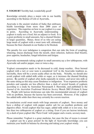 6
5. YOGHURT Terribly bad, wonderfully good!
Knowledge certainly plays a major role in our health;
according to the Science of Life or Ayurveda.
Ayurveda is the ancient wisdom of India that embraces
health knowledge from more than 2000 years of
experience. The expertise on how to use yoghurt is a case
in point. According to Ayurvedic understanding –
yoghurt is really not a food, but an adjunct to food. It is
a great probiotic in small amounts, but a channel blocker
in larger quantities. Hence, those of us who are eating
large meals of yoghurt with a sweet taste will, ultimately
because the finer channels in our bodies to be blocked.
The penalty for over indulgence is congestion that can take the form of coughing,
wheezing, mucus discharge from the mouth, chest infection, halitosis (bad breath),
poor appetite, headaches, fungal infections and fatigue.
Ayurveda recommends taking yoghurt in small amounts; say a few tablespoons, with
Ayurvedic salt and/or pepper, once or twice a day.
Yoghurt consumption needs to be decreased in cold, damp weather. Over brewed
yoghurt with a tart or sour taste is considered ‘evil’ in the Ayurvedic tradition as,
inevitably, there will be a severe acidic effect on the body. Notably, we should also
avoid yoghurt with added milk solids or sugar, as it increases the channel blocking
power. Be careful of yoghurt after dark; especially in winter, and never mix milk at
the same sitting as this may cause flatulence or indigestion. Your expensive probiotic
powders and capsules are less effective than a dash of several brands of yoghurt;
according to a study by Australian Naturopath J. Hawrelak, and published in the
Journal of the Australian Traditional Medicine Society March 2002 (Volume 8, Issue
1). People with lactose intolerance can take this recommended amount of yoghurt
with no problem, because the lactose has been converted. However, if the yoghurt
has added milk solids then there may certainly be a severe reaction.
In conclusion: avoid sweet meals with large amounts of yoghurt. Save money and
have a dollop of yoghurt with pepper and/or salt for an excellent probiotic and
digestive effect. Avoid yoghurt that has sugar, added milk solids or is too sour. Eat
less than two tablespoons of yoghurt at a sitting. Even if you are lactose intolerant;
try a dash of pure yoghurt like ‘Paris Creek’ with pepper and a warm, savoury meal.
Please remember: Yoghurt is a great medicine, but once the line of excess is crossed
— yoghurt can be a great poison! In the light of Ayurvedic knowledge; you can
maintain your health in balance by choosing and taking your yoghurt wisely.
 