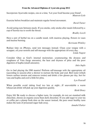 78
From the Advanced Diploma of Ayurveda group 2012
Incorporate Ayurvedic recipes, one at a time, ‘Let your food become your friend’.
Maureen Lisle
Exercise before breakfast and maintain regular bowel movement.
David Turner
Avoid eating nuts between meals. If you smoke, only smoke after meals followed by a
cup of licorice tea to sooth the throat.
Bradley Leech
Have a pot of herbal tea on a candle stand, with mantras playing, flowers in vases
and incense burning.
Kerrieann Winkley
Reduce time on iPhones, send text messages instead. Clean your tongue with a
scrapper, oil your nostrils and self-massage with the appropriate oil every day.
Linda Nugent
Consider Ghee as God’s internal moisturiser, counteracting the dryness and
roughness of Vata (large amounts), the heat and dryness of pitta and the poor
digestion of kapha (small amounts).
Jules Inglis
Go to bed playing the OM mantra! Preform self-massage with the appropriate oil
(according to season) after a shower to nurture the body and soul. Boil water (which
lowers surface tension and removes toxins) and drink a few glasses per day, hot for
vata and kapha and cool a little for pitta.
Lyn Pearsall
When possible avoid taking food too late at night....If unavoidable a warm
lohasavam drink will pick up your digestion quickly.
Heidi Drury
Enjoy life! Be ready to choose a higher taste, for example, do not eat standard milk
chocolate, choose an organic cocoa bean dark chocolate. If you add sugar to your tea
or coffee put a plump fresh date on the saucer instead, the pure sweet healthy taste
makes the taste of processed sugar fade away.
Annabel Parker
 