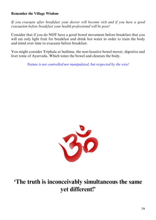 79
Remember the Village Wisdom
If you evacuate after breakfast your doctor will become rich and if you have a good
evacuation before breakfast your health professional will be poor!
Consider that if you do NOT have a good bowel movement before breakfast that you
will eat only light fruit for breakfast and drink hot water in order to train the body
and mind over time to evacuate before breakfast.
You might consider Triphala at bedtime, the non-laxative bowel mover, digestive and
liver tonic of Ayurveda. Which tones the bowel and cleanses the body.
Nature is not controlled nor manipulated, but respected by the wise!
‘The truth is inconceivably simultaneous the same
yet different!’
 