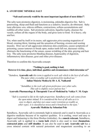 7
6. AYURVEDIC MINERAL SALT
“Salt used correctly would be the most important ingredient of most dishes”!
The salty taste promotes digestion, is moistening, enkindles digestive fire. Salt is
penetrating, sharp and fluid and functions as a sedative, laxative, de-obstruent. Salty
taste alleviates vata, relieves stiffness, contractions, softens accumulations and
nullifies all other tastes. Salt promotes salivation, liquefies kapha, cleanses the
vessels, softens all the organs of the body, and gives taste to food. It is heavy, oily
and hot.
Yet, when used by itself or in excess, salt aggravates pitta causing stagnation of
blood, creating thirst, fainting and the sensation of burning, erosion and wasting
muscles. Over use of salt aggravates infectious skin conditions, causes symptoms of
poisoning, causes tumours to break open, makes teeth fall out, decreases virility,
obstructs the functioning of the senses, causes wrinkling of the skin, greying and hair
loss. The salty taste promotes bleeding diseases, hyperacidity of digestion,
inflammatory skin diseases, gout and other pitta diseases.
Therefore to confirm this Ayurvedic concept:
“Nothing is good, nothing is bad;
However it is time, place, individual, qualities and circumstances which determine so!”
“Saindava, Ayurvedic salt this term is applied to rock salt which is the best of all salts.
The pure white crystaline salt is preferred for medical use.”
Indian Materia Medica by Dr A. K. Nadkarnii
“Sainddhav is the rock salt given preference over other salts.
This salt is slightly sweet and not hot.”
0BAyurvedic Pharmacology & Therapeutic Uses of Medicinal by Vaidya V. M. Gogte
“Salt is essential to life in the right proportion. Saindhava rock salt comes from
the open mines inland. It is considered the best of all salts as it is
easy to digest, and does not cause water retention as readily as
other types. it is classified as netya and is beneficial to the eyes.”
Ayurvedic Medicine by Sebastian Pole
Saindhava, Ayurvedic salt is extremely high in minerals and is used in Ayurveda as a
digestive medicine because of its superior qualities. It is cooling, sweet and easy to
digest and balancing to the three Doshas (tridoshic). As a muscle relaxant, Saindhava,
Ayurvedic salt is applied in a warm bath which is also used to treat rheumatism,
contracted joints and stiff shoulder. It can also be used in neti. Ayurvedic salt has a
cross mineral content with natural potassium and magnesium according to an
 