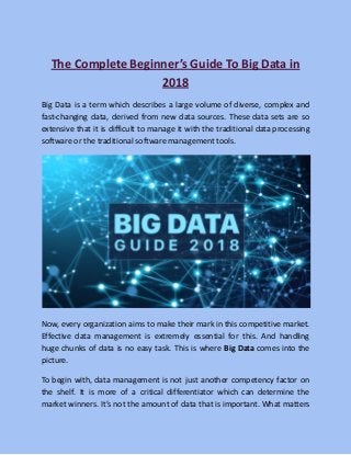 The Complete Beginner’s Guide To Big Data in
2018
Big Data is a term which describes a large volume of diverse, complex and
fast-changing data, derived from new data sources. These data sets are so
extensive that it is difficult to manage it with the traditional data processing
software or the traditional software management tools.
Now, every organization aims to make their mark in this competitive market.
Effective data management is extremely essential for this. And handling
huge chunks of data is no easy task. This is where Big Data comes into the
picture.
To begin with, data management is not just another competency factor on
the shelf. It is more of a critical differentiator which can determine the
market winners. It’s not the amount of data that is important. What matters
 