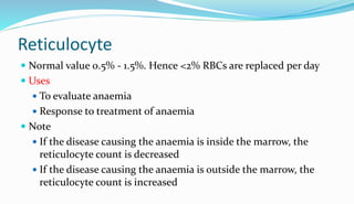 Reticulocyte
 Normal value 0.5% - 1.5%. Hence <2% RBCs are replaced per day
 Uses
 To evaluate anaemia
 Response to treatment of anaemia
 Note
 If the disease causing the anaemia is inside the marrow, the
reticulocyte count is decreased
 If the disease causing the anaemia is outside the marrow, the
reticulocyte count is increased
 