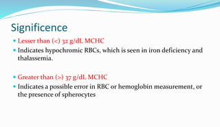 Significence
 Lesser than (<) 32 g/dL MCHC
 Indicates hypochromic RBCs, which is seen in iron deficiency and
thalassemia.
 Greater than (>) 37 g/dL MCHC
 Indicates a possible error in RBC or hemoglobin measurement, or
the presence of spherocytes
 