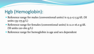 Hgb (Hemoglobin):
 Reference range for males (conventional units) is 13.5-17.5 g/dL (SI
units 135-175 g/L)
 Reference range for females (conventional units) is 12.0-16.0 g/dL
(SI units 120-160 g/L)
 Reference range for hemoglobin is age and sex dependent
 