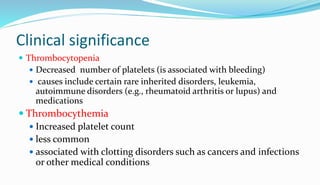 Clinical significance
 Thrombocytopenia
 Decreased number of platelets (is associated with bleeding)
 causes include certain rare inherited disorders, leukemia,
autoimmune disorders (e.g., rheumatoid arthritis or lupus) and
medications
 Thrombocythemia
 Increased platelet count
 less common
 associated with clotting disorders such as cancers and infections
or other medical conditions
 