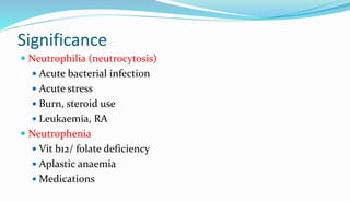 Significance
 Neutrophilia (neutrocytosis)
 Acute bacterial infection
 Acute stress
 Burn, steroid use
 Leukaemia, RA
 Neutrophenia
 Vit b12/ folate deficiency
 Aplastic anaemia
 Medications
 