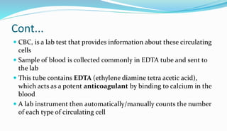 Cont...
 CBC, is a lab test that provides information about these circulating
cells
 Sample of blood is collected commonly in EDTA tube and sent to
the lab
 This tube contains EDTA (ethylene diamine tetra acetic acid),
which acts as a potent anticoagulant by binding to calcium in the
blood
 A lab instrument then automatically/manually counts the number
of each type of circulating cell
 