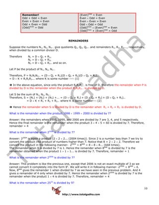http://www.totalgadha.com
10
Remember!
Odd + Odd = Even
Even + Even = Even
Odd + Even = Odd
(Odd)Even
= Odd
(Even)Odd
= Even
Even × Odd = Even
Even × Even = Even
Odd × Odd = Odd
(Odd)Even
× (Even)Odd
= Even
(Odd)Even
+ (Even)Odd
= Odd
REMAINDERS
Suppose the numbers N1, N2, N3… give quotients Q1, Q2, Q3… and remainders R1, R2, R3..., respectively,
when divided by a common divisor D.
Therefore N1 = D × Q1 + R1,
N2 = D × Q2 + R2,
N3 = D × Q3 + R3.. and so on.
Let P be the product of N1, N2, N3…
Therefore, P = N1N2N3.. = (D × Q1 + R1)(D × Q2 + R2)(D × Q3 + R3)..
= D × K + R1R2R3... where K is some number ---- (1)
In the above equation, since only the product R1R2R3… is free of D, therefore the remainder when P is
divided by D is the remainder when the product R1R2R3… is divided by D.
Let S be the sum of N1, N2, N3…
Therefore, S = (N1) + (N2) + (N3) +... = (D × Q1 + R1) + (D × Q2 + R2) + (D × Q3 + R3)..
= D × K + R1 + R2 + R3… where K is some number--- (2)
Hence the remainder when S is divided by D is the remainder when R1 + R2 + R3 is divided by D.
What is the remainder when the product 1998 × 1999 × 2000 is divided by 7?
Answer: the remainders when 1998, 1999, and 2000 are divided by 7 are 3, 4, and 5 respectively.
Hence the final remainder is the remainder when the product 3 × 4 × 5 = 60 is divided by 7. Therefore,
remainder = 4
What is the remainder when 22004
is divided by 7?
Answer: 22004
is again a product (2 × 2 × 2... (2004 times)). Since 2 is a number less than 7 we try to
convert the product into product of numbers higher than 7. Notice that 8 = 2 × 2 × 2. Therefore we
convert the product in the following manner- 22004
= 8668
= 8 × 8 × 8... (668 times).
The remainder when 8 is divided by 7 is 1. Hence the remainder when 8668
is divided by 7 is the
remainder obtained when the product 1 × 1 × 1... is divided by 7. Therefore, remainder = 1
What is the remainder when 22006
is divided by 7?
Answer: This problem is like the previous one, except that 2006 is not an exact multiple of 3 so we
cannot convert it completely into the form 8x
. We will write it in following manner- 22006
= 8668
× 4.
Now, 8668
gives the remainder 1 when divided by 7 as we have seen in the previous problem. And 4
gives a remainder of 4 only when divided by 7. Hence the remainder when 22006
is divided by 7 is the
remainder when the product 1 × 4 is divided by 7. Therefore, remainder = 4
What is the remainder when 2525
is divided by 9?
 
