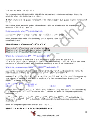 http://www.totalgadha.com
12
15 = 16 × 0 + 15 or 15 = 16 × 1 – 1.
The remainder when 15 is divided by 16 is 15 the first case and −1 in the second case. Hence, the
remainder when 15 is divided by 16 is 15 or −1.
When a number N < D gives a remainder R (= N) when divided by D, it gives a negative remainder of
R − D.
For example, when a number gives a remainder of −2 with 23, it means that the number gives a
remainder of 23 – 2 = 21 with 23.
Find the remainder when 752
is divided by 2402.
Answer: 752
= (74
)13
= (2401)13
= (2402 – 1)13
= 2402K + (−1)13
= 2402K −1.
Hence, the remainder when 752
is divided by 2402 is equal to −1 or 2402 – 1 = 2401.
Remainder = 2401.
When dividend is of the form an
+ bn
or an
– bn
Theorem1: an
+ bn
is divisible by a + b when n is ODD.
Theorem 2: an
– bn
is divisible by a + b when n is EVEN.
Theorem 3: an
– bn
is ALWAYS divisible by a – b.
What is the remainder when 3444
+ 4333
is divided by 5?
Answer: The dividend is in the form ax
+ by
. We need to change it into the form an
+ bn
.
3444
+ 4333
= (34
)111
+ (43
)111
. Now (34
)111
+ (43
)111
will be divisible by 34
+ 43
= 81 + 64 = 145. Since
the number is divisible by 145 it will certainly be divisible by 5. Hence, the remainder is 0.
What is the remainder when (5555)2222
+ (2222)5555
is divided by 7?
Answer: The remainders when 5555 and 2222 are divided by 7 are 4 and 3 respectively. Hence, the
problem reduces to finding the remainder when (4)2222
+ (3)5555
is divided by 7.
Now (4)2222
+ (3)5555
= (42
)1111
+ (35
)1111
= (16)1111
+ (243)1111
. Now (16)1111
+ (243)1111
is divisible by
16 + 243 or it is divisible by 259, which is a multiple of 7. Hence the remainder when (5555)2222
+
(2222)5555
is divided by 7 is zero.
202004
+ 162004
– 32004
− 1 is divisible by:
(a) 317 (b) 323 (c) 253 (d) 91
Answer: 202004
+ 162004
– 32004
– 1 = (202004
– 32004
) + (162004
– 12004
). Now 202004
– 32004
is divisible by
17 (Theorem 3) and 162004
– 12004
is divisible by 17 (Theorem 2). Hence the complete expression is
divisible by 17.
202004
+ 162004
– 32004
– 1 = (202004
– 12004
) + (162004
– 32004
). Now 202004
– 12004
is divisible by 19
(Theorem 3) and 162004
– 32004
is divisible by 19 (Theorem 2). Hence the complete expression is also
divisible by 19.
Hence the complete expression is divisible by 17 × 19 = 323.
When f(x) = a + bx + cx2
+ dx3
+... is divided by x – a
 