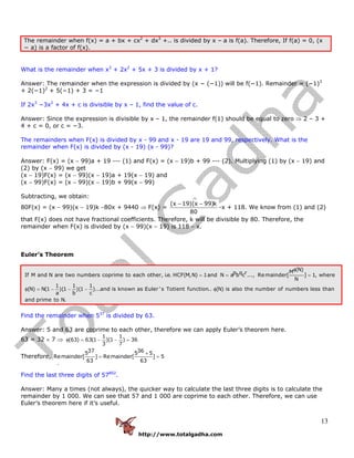 http://www.totalgadha.com
13
The remainder when f(x) = a + bx + cx2
+ dx3
+.. is divided by x – a is f(a). Therefore, If f(a) = 0, (x
− a) is a factor of f(x).
What is the remainder when x3
+ 2x2
+ 5x + 3 is divided by x + 1?
Answer: The remainder when the expression is divided by (x − (−1)) will be f(−1). Remainder = (−1)3
+ 2(−1)2
+ 5(−1) + 3 = −1
If 2x3
−3x2
+ 4x + c is divisible by x – 1, find the value of c.
Answer: Since the expression is divisible by x – 1, the remainder f(1) should be equal to zero ⇒ 2 – 3 +
4 + c = 0, or c = −3.
The remainders when F(x) is divided by x - 99 and x - 19 are 19 and 99, respectively. What is the
remainder when F(x) is divided by (x - 19) (x - 99)?
Answer: F(x) = (x − 99)a + 19 --- (1) and F(x) = (x − 19)b + 99 --- (2). Multiplying (1) by (x − 19) and
(2) by (x − 99) we get
(x − 19)F(x) = (x − 99)(x − 19)a + 19(x − 19) and
(x − 99)F(x) = (x − 99)(x − 19)b + 99(x − 99)
Subtracting, we obtain:
80F(x) = (x − 99)(x − 19)k −80x + 9440 ⇒ F(x) =
(x 19)(x 99)k
80
− −
-x + 118. We know from (1) and (2)
that F(x) does not have fractional coefficients. Therefore, k will be divisible by 80. Therefore, the
remainder when F(x) is divided by (x − 99)(x − 19) is 118 − x.
Euler’s Theorem
(N)Mp q rIf M and N are two numbers coprime to each other, i.e. HCF(M,N) 1and N a b c ..., Remainder[ ] 1, where
N
1 1 1
(N) N(1 )(1 )(1 )...and is known as Euler 's Totient function.. (N) is also the number of numbers less than
a b c
and prime
φ
= = =
φ = − − − φ
to N.
Find the remainder when 537
is divided by 63.
Answer: 5 and 63 are coprime to each other, therefore we can apply Euler’s theorem here.
63 = 32 × 7 ⇒
1 1
(63) 63(1 )(1 ) 36
3 7
φ = − − =
Therefore,
37 365 5 5
Remainder[ ] Remainder[ ] 5
63 63
×
= =
Find the last three digits of 57802
.
Answer: Many a times (not always), the quicker way to calculate the last three digits is to calculate the
remainder by 1 000. We can see that 57 and 1 000 are coprime to each other. Therefore, we can use
Euler’s theorem here if it’s useful.
 