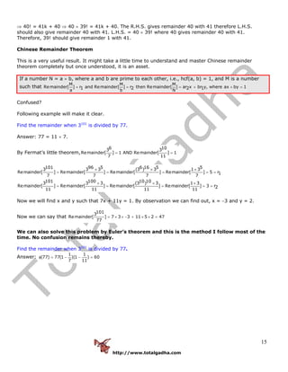 http://www.totalgadha.com
15
⇒ 40! = 41k + 40 ⇒ 40 × 39! = 41k + 40. The R.H.S. gives remainder 40 with 41 therefore L.H.S.
should also give remainder 40 with 41. L.H.S. = 40 × 39! where 40 gives remainder 40 with 41.
Therefore, 39! should give remainder 1 with 41.
Chinese Remainder Theorem
This is a very useful result. It might take a little time to understand and master Chinese remainder
theorem completely but once understood, it is an asset.
If a number N = a × b, where a and b are prime to each other, i.e., hcf(a, b) = 1, and M is a number
such that
M M M
Remainder[ ] r and Remainder[ ] r then Remainder[ ] ar x br y, where ax by 11 2 2 1a b N
= = = + + =
Confused?
Following example will make it clear.
Find the remainder when 3101
is divided by 77.
Answer: 77 = 11 × 7.
By Fermat’s little theorem,
6 103 3
Remainder[ ] 1 AND Remainder[ ] 1
7 11
= =
101 96 5 6 16 5 53 3 3 (3 ) 3 1 3
Remainder[ ] Remainder[ ] Remainder[ ] Remainder[ ] 5 r1
7 7 7 7
× × ×
= = = = =
101 100 10 103 3 3 (3 ) 3 1 3
Remainder[ ] Remainder[ ] Remainder[ ] Remainder[ ] 3 r2
11 11 11 11
× × ×
= = = = =
Now we will find x and y such that 7x + 11y = 1. By observation we can find out, x = −3 and y = 2.
Now we can say that
1013
Remainder[ ] 7 3 3 11 5 2 47
77
= × × − + × × =
We can also solve this problem by Euler’s theorem and this is the method I follow most of the
time. No confusion remains thereby.
Find the remainder when 3101
is divided by 77.
Answer:
1 1
(77) 77(1 )(1 ) 60
7 11
φ = − − =
 
